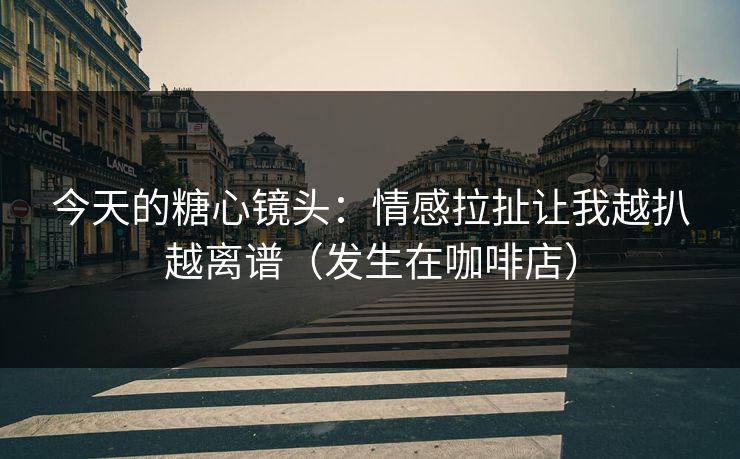 今天的糖心镜头：情感拉扯让我越扒越离谱（发生在咖啡店）