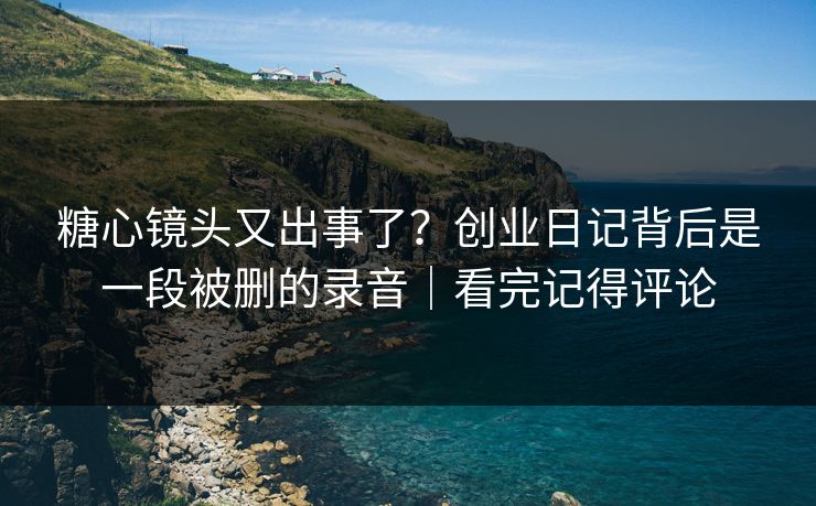 糖心镜头又出事了?创业日记背后是一段被删的录音|看完记得评论 糖心镜头又出事了?创业日记背后是一段被删的录音|看完记得评论
