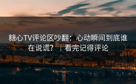 糖心TV评论区吵翻：心动瞬间到底谁在说谎？｜看完记得评论