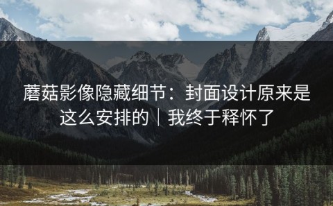 蘑菇影像隐藏细节：封面设计原来是这么安排的｜我终于释怀了