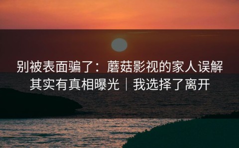 别被表面骗了：蘑菇影视的家人误解其实有真相曝光｜我选择了离开