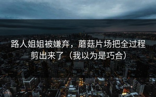 路人姐姐被嫌弃，蘑菇片场把全过程剪出来了（我以为是巧合）
