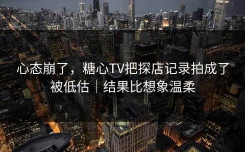 心态崩了，糖心TV把探店记录拍成了被低估｜结果比想象温柔