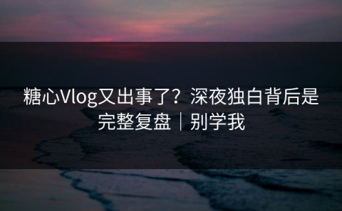 糖心Vlog又出事了？深夜独白背后是完整复盘｜别学我