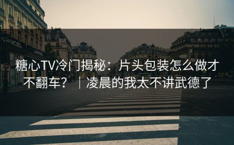 糖心TV冷门揭秘：片头包装怎么做才不翻车？｜凌晨的我太不讲武德了