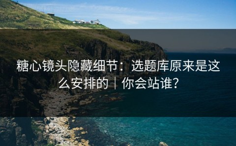 糖心镜头隐藏细节：选题库原来是这么安排的｜你会站谁？