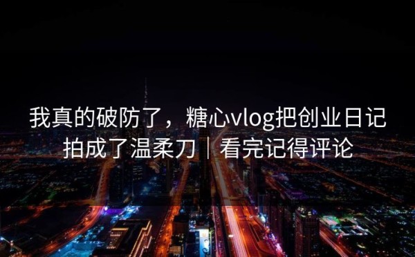 我真的破防了，糖心vlog把创业日记拍成了温柔刀｜看完记得评论