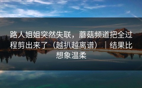 路人姐姐突然失联，蘑菇频道把全过程剪出来了（越扒越离谱）｜结果比想象温柔