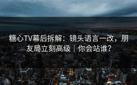 糖心TV幕后拆解：镜头语言一改，朋友局立刻高级｜你会站谁？