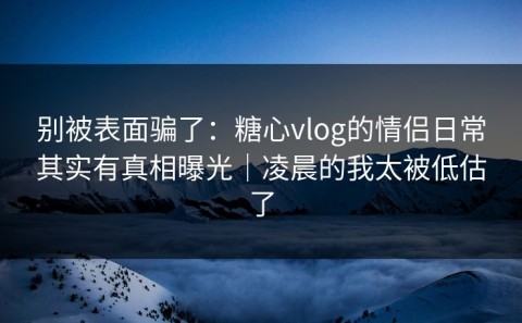 别被表面骗了：糖心vlog的情侣日常其实有真相曝光｜凌晨的我太被低估了