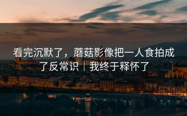 看完沉默了，蘑菇影像把一人食拍成了反常识｜我终于释怀了