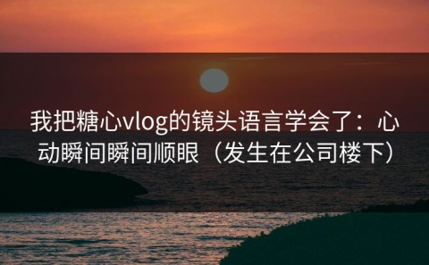 我把糖心vlog的镜头语言学会了：心动瞬间瞬间顺眼（发生在公司楼下）