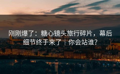 刚刚爆了：糖心镜头旅行碎片，幕后细节终于来了｜你会站谁？