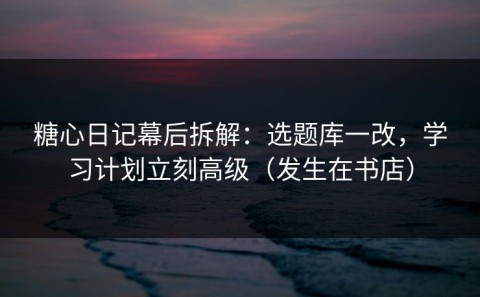 糖心日记幕后拆解：选题库一改，学习计划立刻高级（发生在书店）