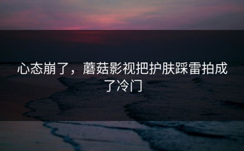 心态崩了，蘑菇影视把护肤踩雷拍成了冷门
