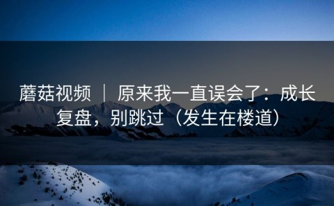 蘑菇视频 ｜ 原来我一直误会了：成长复盘，别跳过（发生在楼道）