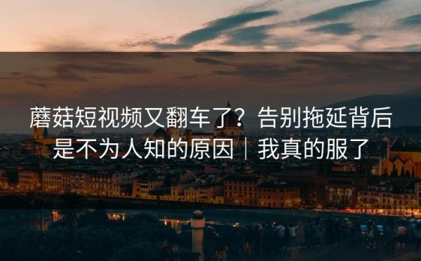 蘑菇短视频又翻车了？告别拖延背后是不为人知的原因｜我真的服了