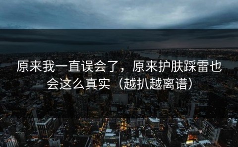 原来我一直误会了，原来护肤踩雷也会这么真实（越扒越离谱）