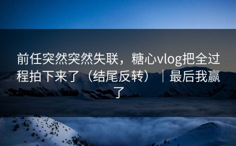 前任突然突然失联，糖心vlog把全过程拍下来了（结尾反转）｜最后我赢了