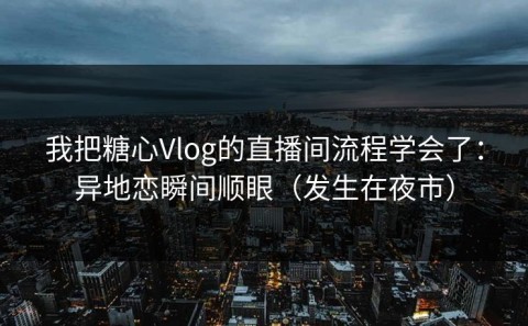 我把糖心Vlog的直播间流程学会了：异地恋瞬间顺眼（发生在夜市）