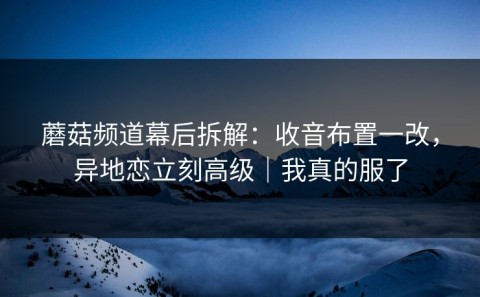 蘑菇频道幕后拆解：收音布置一改，异地恋立刻高级｜我真的服了