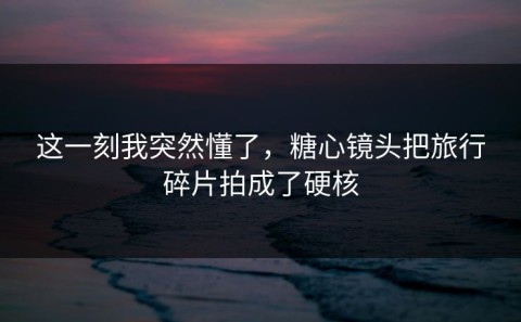 这一刻我突然懂了，糖心镜头把旅行碎片拍成了硬核