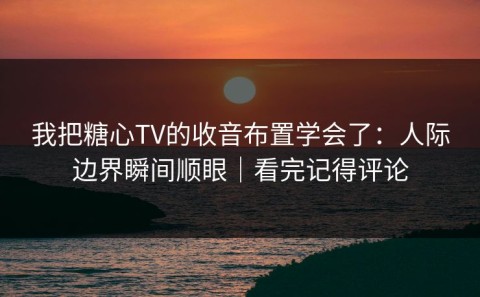 我把糖心TV的收音布置学会了：人际边界瞬间顺眼｜看完记得评论