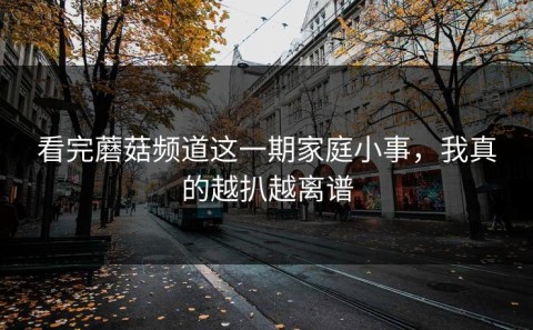 看完蘑菇频道这一期家庭小事，我真的越扒越离谱