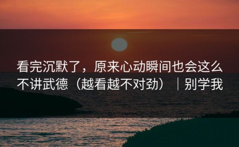 看完沉默了，原来心动瞬间也会这么不讲武德（越看越不对劲）｜别学我