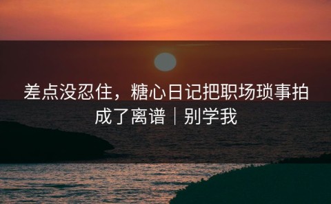 差点没忍住，糖心日记把职场琐事拍成了离谱｜别学我