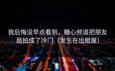 我后悔没早点看到，糖心频道把朋友局拍成了冷门（发生在出租屋）