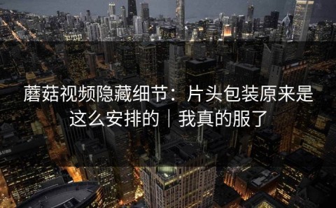 蘑菇视频隐藏细节：片头包装原来是这么安排的｜我真的服了