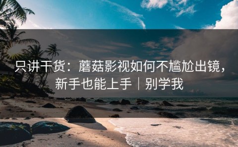 只讲干货：蘑菇影视如何不尴尬出镜，新手也能上手｜别学我