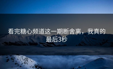 看完糖心频道这一期断舍离，我真的最后3秒