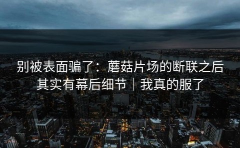 别被表面骗了：蘑菇片场的断联之后其实有幕后细节｜我真的服了