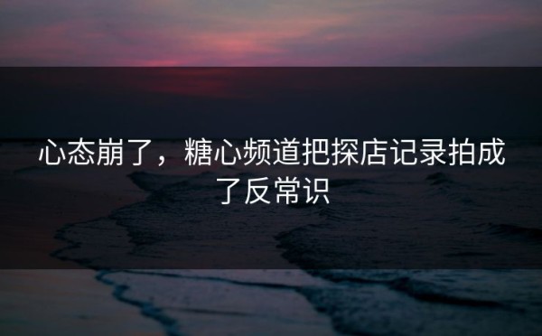 心态崩了，糖心频道把探店记录拍成了反常识