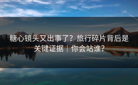 糖心镜头又出事了？旅行碎片背后是关键证据｜你会站谁？