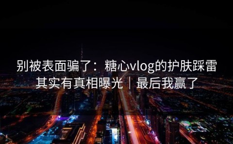 别被表面骗了：糖心vlog的护肤踩雷其实有真相曝光｜最后我赢了