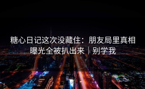 糖心日记这次没藏住：朋友局里真相曝光全被扒出来｜别学我