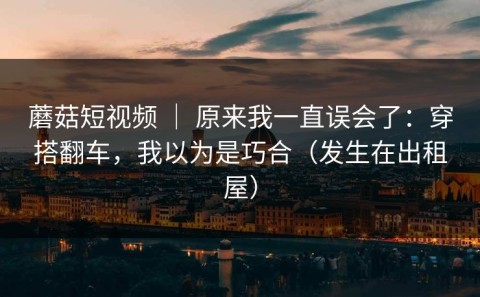 蘑菇短视频 ｜ 原来我一直误会了：穿搭翻车，我以为是巧合（发生在出租屋）