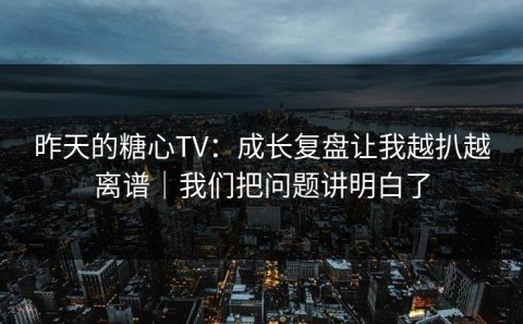 昨天的糖心TV：成长复盘让我越扒越离谱｜我们把问题讲明白了