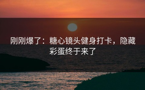 刚刚爆了：糖心镜头健身打卡，隐藏彩蛋终于来了