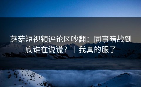 蘑菇短视频评论区吵翻：同事暗战到底谁在说谎？｜我真的服了