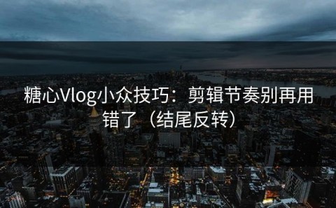 糖心Vlog小众技巧：剪辑节奏别再用错了（结尾反转）