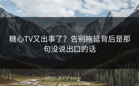 糖心TV又出事了？告别拖延背后是那句没说出口的话