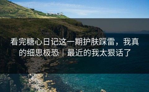 看完糖心日记这一期护肤踩雷，我真的细思极恐｜最近的我太狠话了