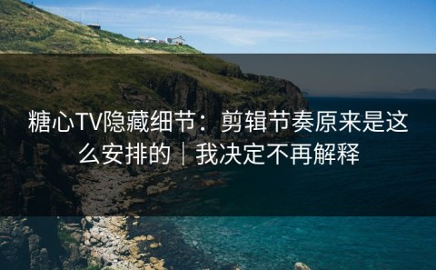 糖心TV隐藏细节：剪辑节奏原来是这么安排的｜我决定不再解释
