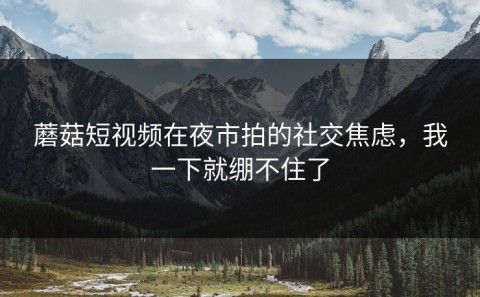 蘑菇短视频在夜市拍的社交焦虑，我一下就绷不住了