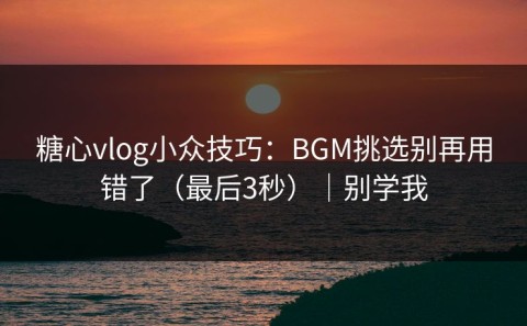 糖心vlog小众技巧：BGM挑选别再用错了（最后3秒）｜别学我