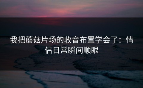 我把蘑菇片场的收音布置学会了：情侣日常瞬间顺眼